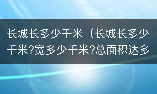 长城长多少千米（长城长多少千米?宽多少千米?总面积达多少千米?）