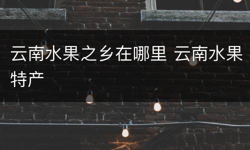 云南水果之乡在哪里 云南水果特产
