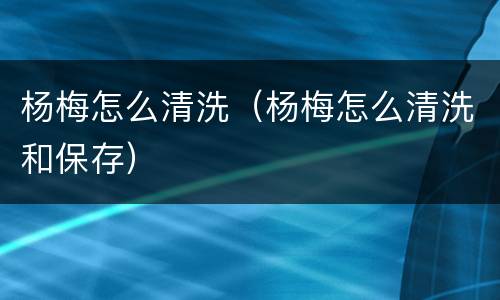 杨梅怎么清洗（杨梅怎么清洗和保存）
