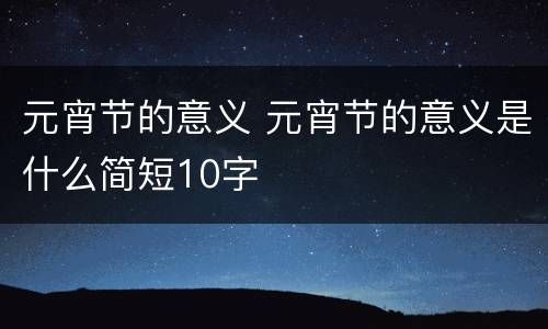 元宵节的意义 元宵节的意义是什么简短10字