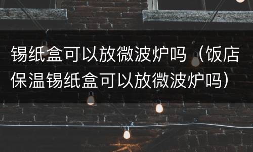 锡纸盒可以放微波炉吗（饭店保温锡纸盒可以放微波炉吗）