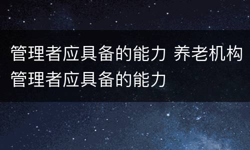 管理者应具备的能力 养老机构管理者应具备的能力
