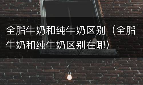 全脂牛奶和纯牛奶区别（全脂牛奶和纯牛奶区别在哪）