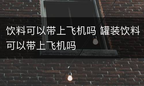 饮料可以带上飞机吗 罐装饮料可以带上飞机吗