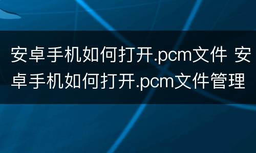 安卓手机如何打开.pcm文件 安卓手机如何打开.pcm文件管理