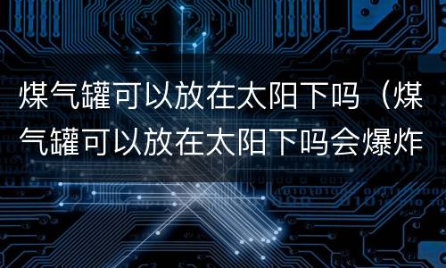 煤气罐可以放在太阳下吗（煤气罐可以放在太阳下吗会爆炸吗）