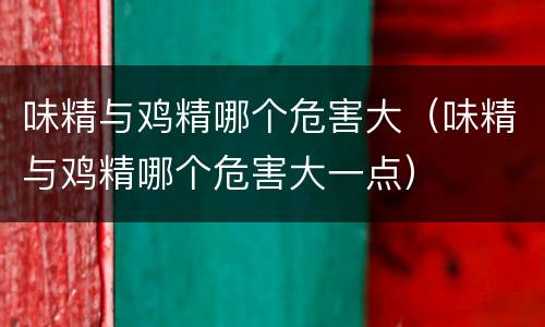 味精与鸡精哪个危害大（味精与鸡精哪个危害大一点）