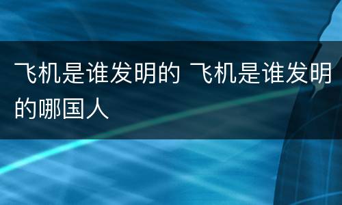 飞机是谁发明的 飞机是谁发明的哪国人