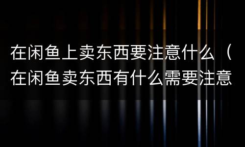 在闲鱼上卖东西要注意什么（在闲鱼卖东西有什么需要注意的吗）
