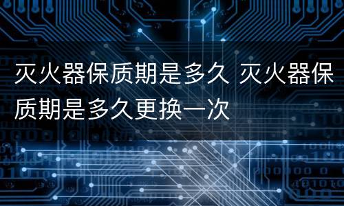 灭火器保质期是多久 灭火器保质期是多久更换一次