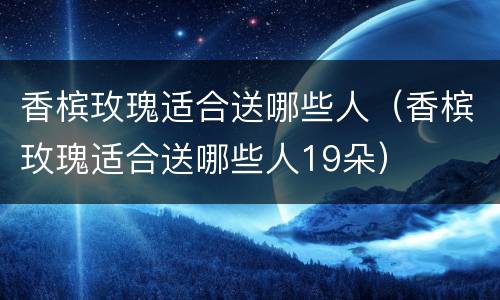 香槟玫瑰适合送哪些人（香槟玫瑰适合送哪些人19朵）