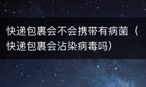 快递包裹会不会携带有病菌（快递包裹会沾染病毒吗）
