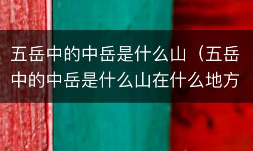 五岳中的中岳是什么山（五岳中的中岳是什么山在什么地方）