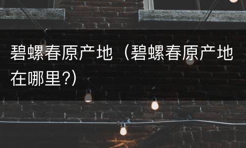 碧螺春原产地（碧螺春原产地在哪里?）
