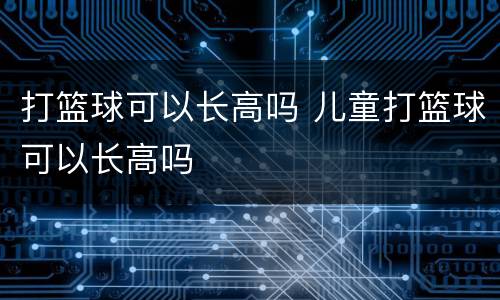 打篮球可以长高吗 儿童打篮球可以长高吗