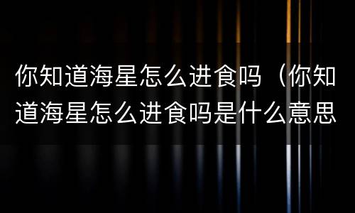 你知道海星怎么进食吗（你知道海星怎么进食吗是什么意思）
