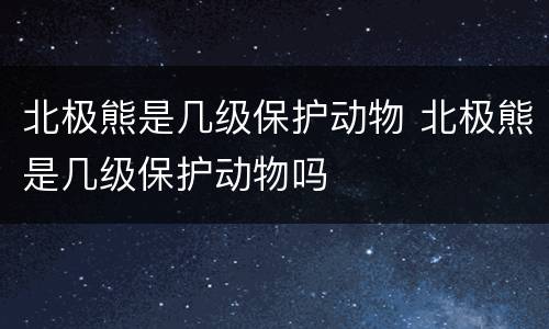 北极熊是几级保护动物 北极熊是几级保护动物吗