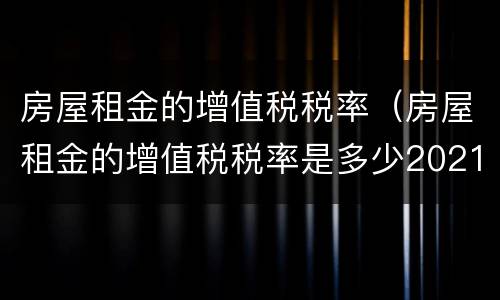 房屋租金的增值税税率（房屋租金的增值税税率是多少2021）