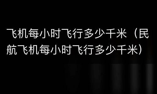 飞机每小时飞行多少千米（民航飞机每小时飞行多少千米）