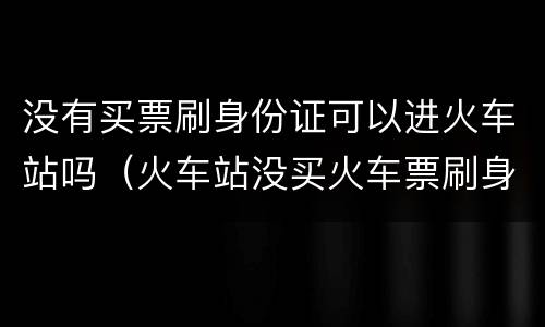 没有买票刷身份证可以进火车站吗（火车站没买火车票刷身份证能不能进）