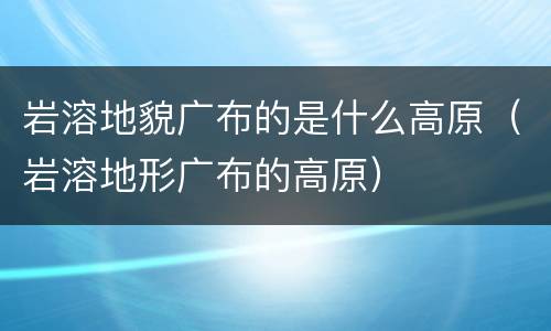 岩溶地貌广布的是什么高原（岩溶地形广布的高原）