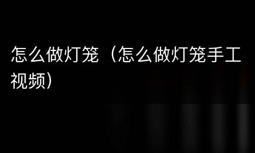 怎么做灯笼（怎么做灯笼手工视频）