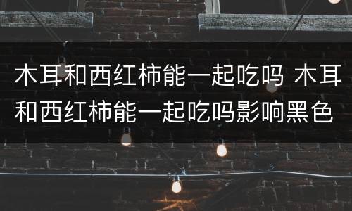 木耳和西红柿能一起吃吗 木耳和西红柿能一起吃吗影响黑色素摄入吗