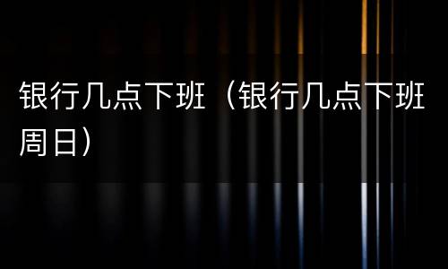银行几点下班（银行几点下班周日）