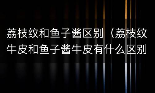 荔枝纹和鱼子酱区别（荔枝纹牛皮和鱼子酱牛皮有什么区别）