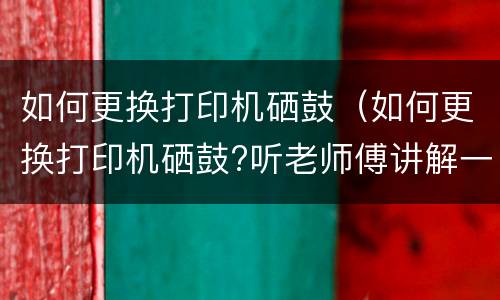 如何更换打印机硒鼓（如何更换打印机硒鼓?听老师傅讲解一遍,就能学会）