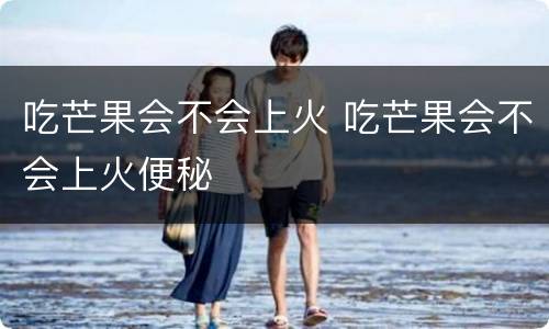 吃芒果会不会上火 吃芒果会不会上火便秘
