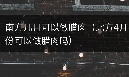 南方几月可以做腊肉（北方4月份可以做腊肉吗）