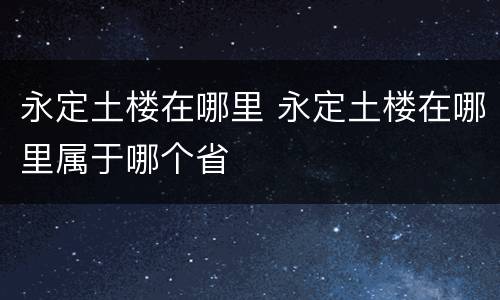 永定土楼在哪里 永定土楼在哪里属于哪个省