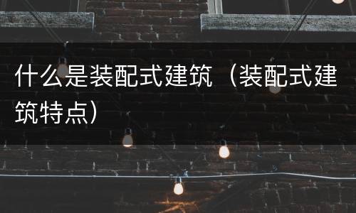 什么是装配式建筑（装配式建筑特点）