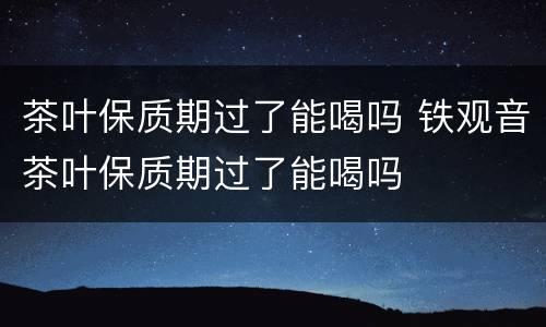 茶叶保质期过了能喝吗 铁观音茶叶保质期过了能喝吗