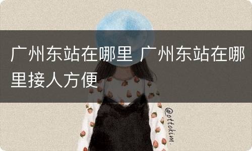 广州东站在哪里 广州东站在哪里接人方便