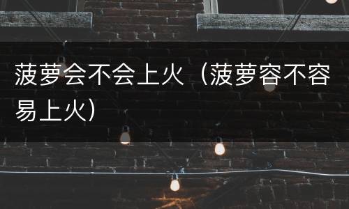 菠萝会不会上火（菠萝容不容易上火）
