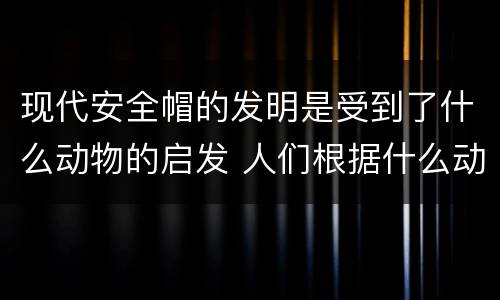 现代安全帽的发明是受到了什么动物的启发 人们根据什么动物发明了新型安全帽