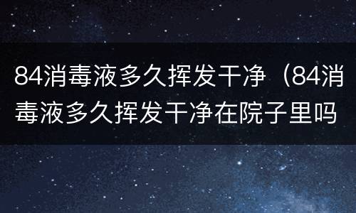 84消毒液多久挥发干净（84消毒液多久挥发干净在院子里吗?）