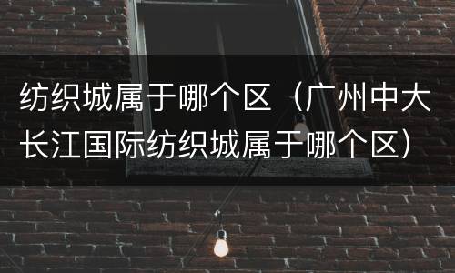 纺织城属于哪个区（广州中大长江国际纺织城属于哪个区）