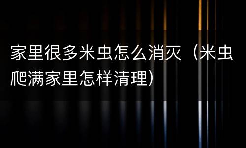 家里很多米虫怎么消灭（米虫爬满家里怎样清理）