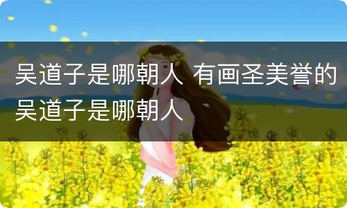 吴道子是哪朝人 有画圣美誉的吴道子是哪朝人