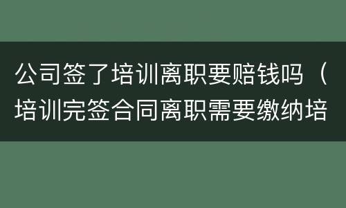 公司签了培训离职要赔钱吗（培训完签合同离职需要缴纳培训费吗）