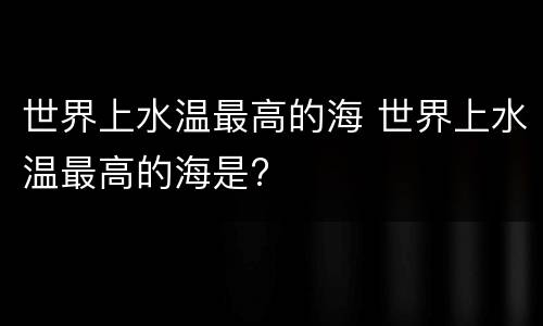世界上水温最高的海 世界上水温最高的海是?