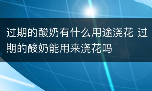 过期的酸奶有什么用途浇花 过期的酸奶能用来浇花吗