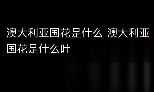 澳大利亚国花是什么 澳大利亚国花是什么叶