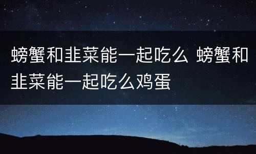 螃蟹和韭菜能一起吃么 螃蟹和韭菜能一起吃么鸡蛋