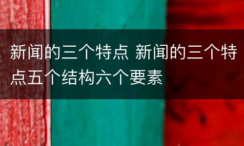 新闻的三个特点 新闻的三个特点五个结构六个要素