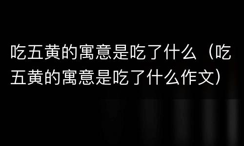 吃五黄的寓意是吃了什么（吃五黄的寓意是吃了什么作文）