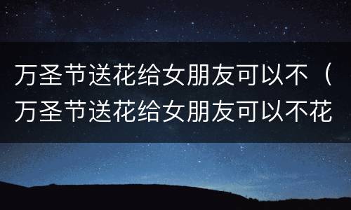万圣节送花给女朋友可以不（万圣节送花给女朋友可以不花钱吗）